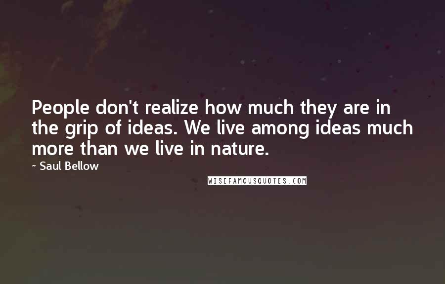 Saul Bellow Quotes: People don't realize how much they are in the grip of ideas. We live among ideas much more than we live in nature.