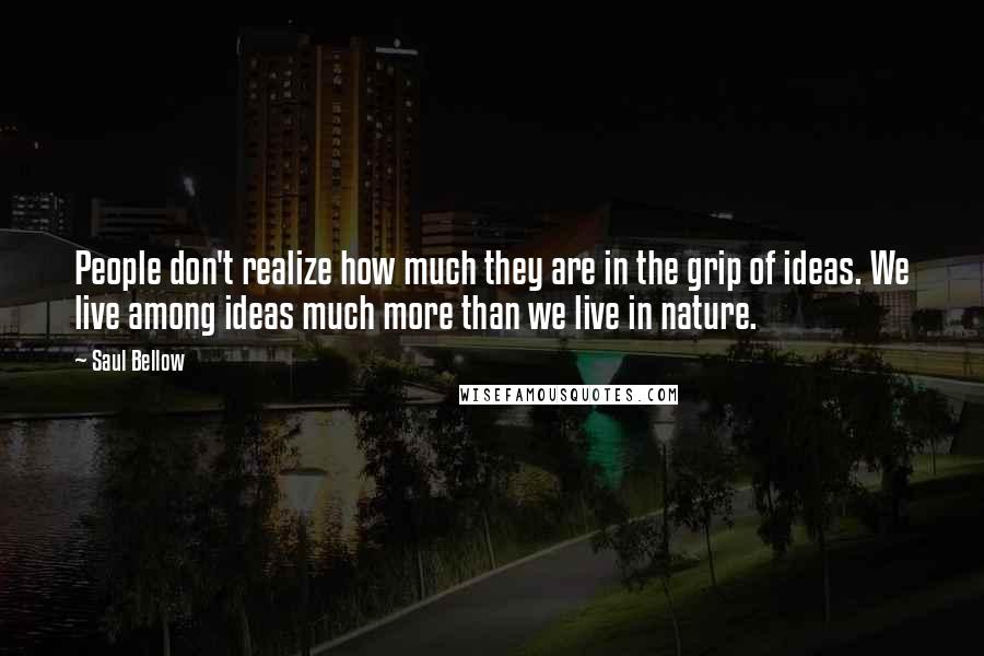 Saul Bellow Quotes: People don't realize how much they are in the grip of ideas. We live among ideas much more than we live in nature.