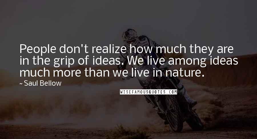 Saul Bellow Quotes: People don't realize how much they are in the grip of ideas. We live among ideas much more than we live in nature.