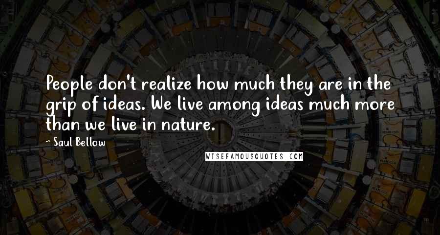 Saul Bellow Quotes: People don't realize how much they are in the grip of ideas. We live among ideas much more than we live in nature.