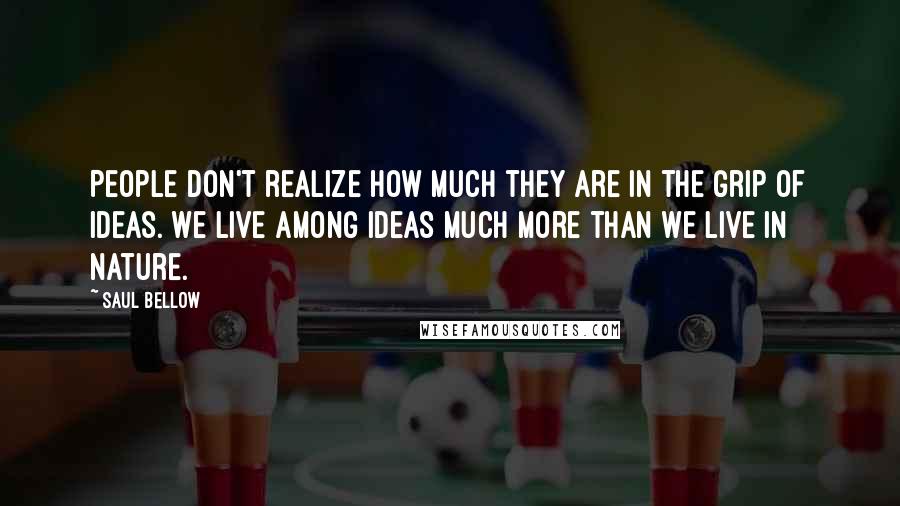 Saul Bellow Quotes: People don't realize how much they are in the grip of ideas. We live among ideas much more than we live in nature.