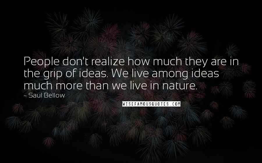 Saul Bellow Quotes: People don't realize how much they are in the grip of ideas. We live among ideas much more than we live in nature.