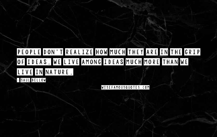 Saul Bellow Quotes: People don't realize how much they are in the grip of ideas. We live among ideas much more than we live in nature.