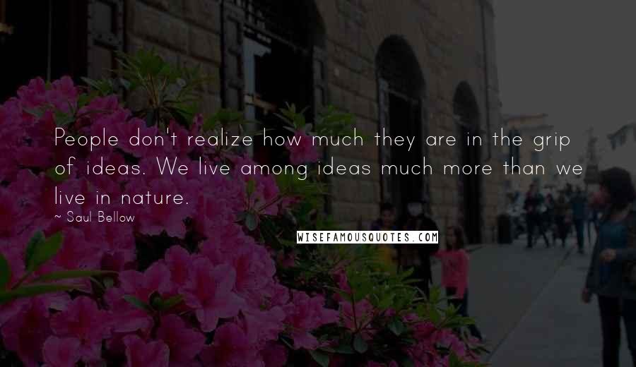 Saul Bellow Quotes: People don't realize how much they are in the grip of ideas. We live among ideas much more than we live in nature.