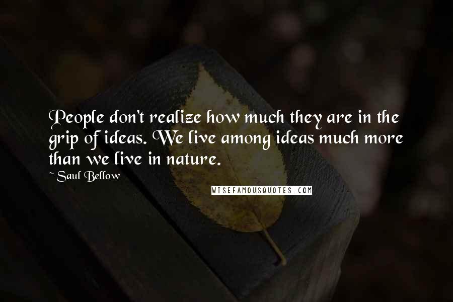 Saul Bellow Quotes: People don't realize how much they are in the grip of ideas. We live among ideas much more than we live in nature.