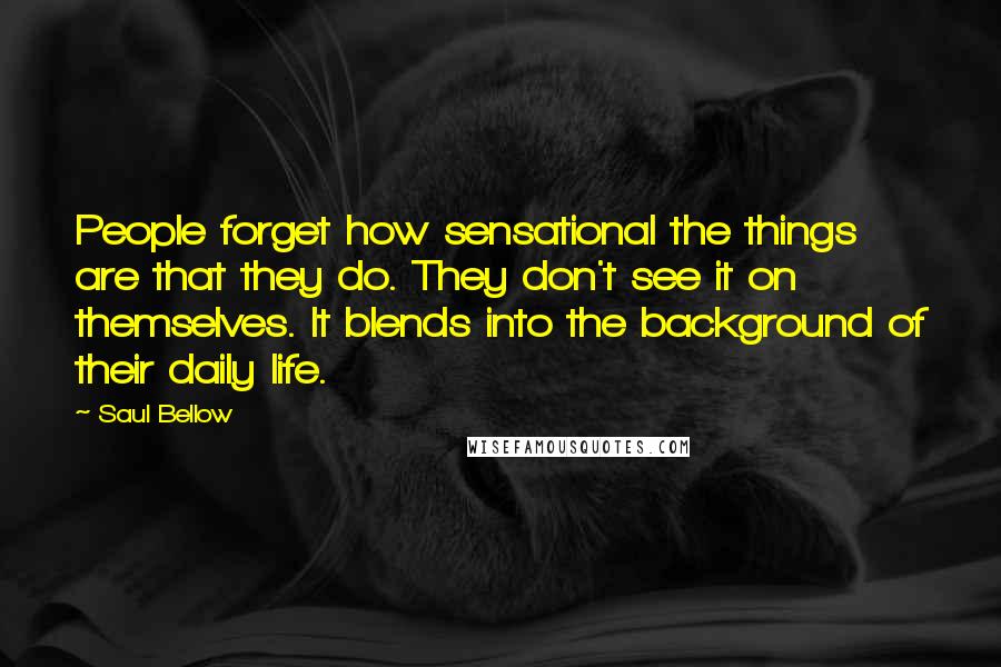 Saul Bellow Quotes: People forget how sensational the things are that they do. They don't see it on themselves. It blends into the background of their daily life.