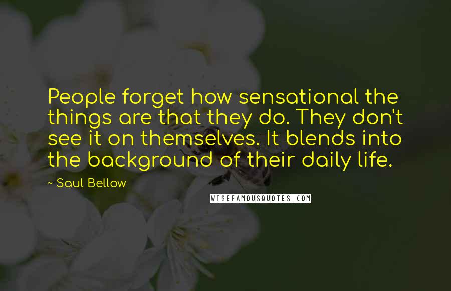 Saul Bellow Quotes: People forget how sensational the things are that they do. They don't see it on themselves. It blends into the background of their daily life.