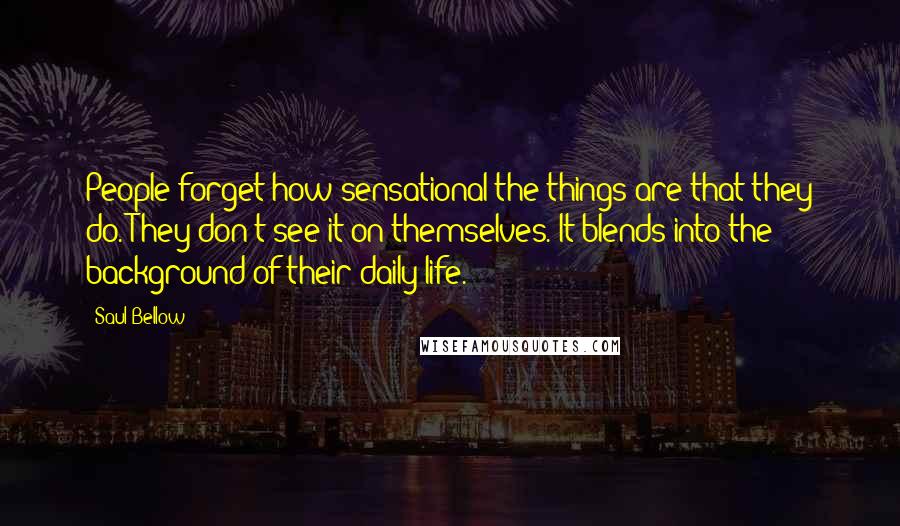 Saul Bellow Quotes: People forget how sensational the things are that they do. They don't see it on themselves. It blends into the background of their daily life.