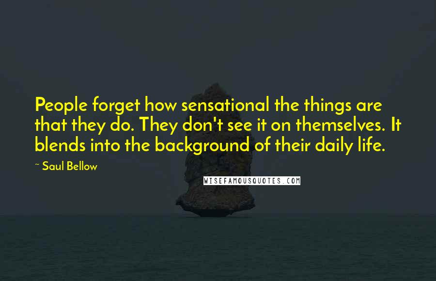 Saul Bellow Quotes: People forget how sensational the things are that they do. They don't see it on themselves. It blends into the background of their daily life.