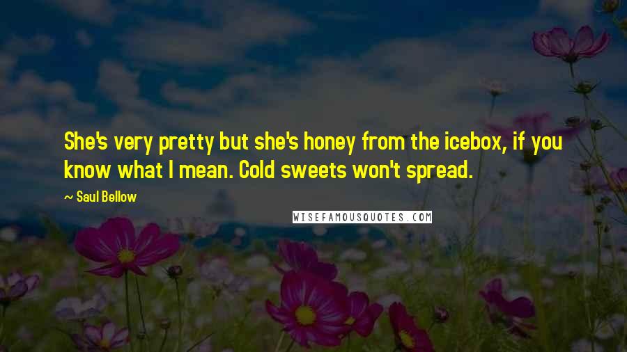 Saul Bellow Quotes: She's very pretty but she's honey from the icebox, if you know what I mean. Cold sweets won't spread.