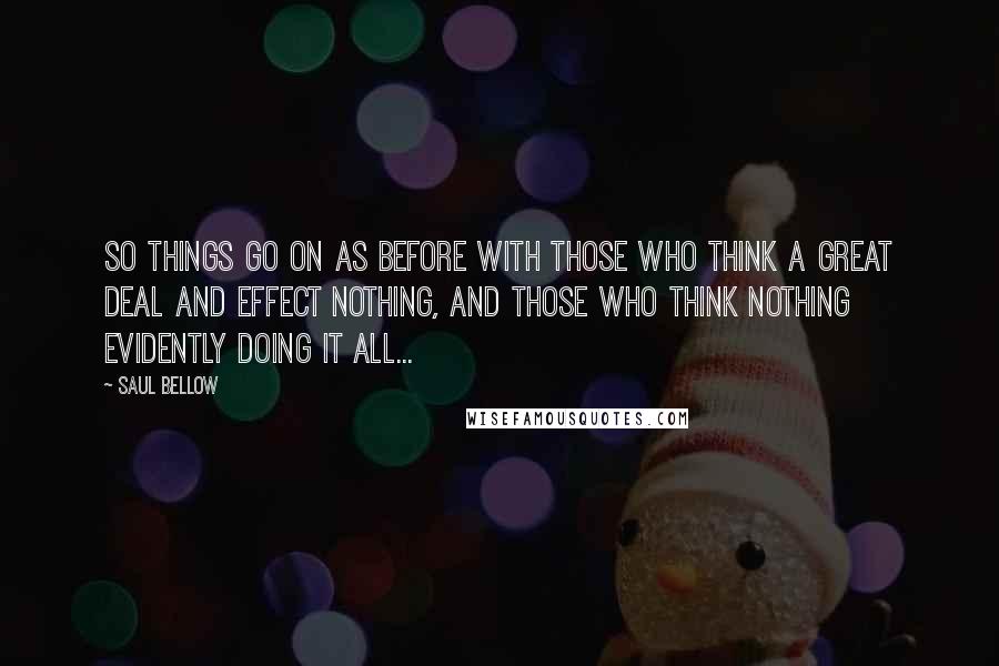 Saul Bellow Quotes: So things go on as before with those who think a great deal and effect nothing, and those who think nothing evidently doing it all...