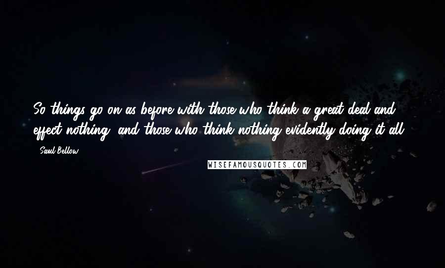 Saul Bellow Quotes: So things go on as before with those who think a great deal and effect nothing, and those who think nothing evidently doing it all...