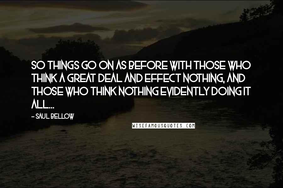 Saul Bellow Quotes: So things go on as before with those who think a great deal and effect nothing, and those who think nothing evidently doing it all...