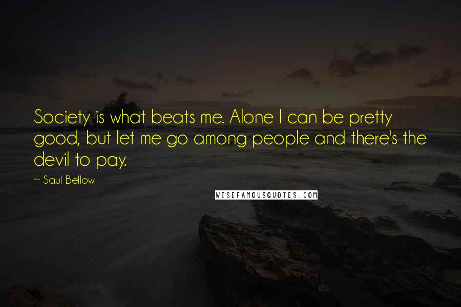 Saul Bellow Quotes: Society is what beats me. Alone I can be pretty good, but let me go among people and there's the devil to pay.