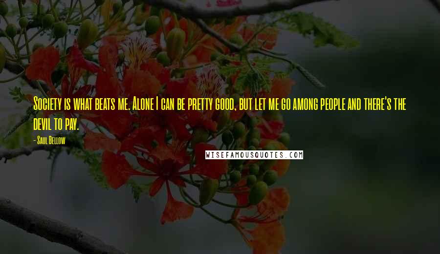 Saul Bellow Quotes: Society is what beats me. Alone I can be pretty good, but let me go among people and there's the devil to pay.