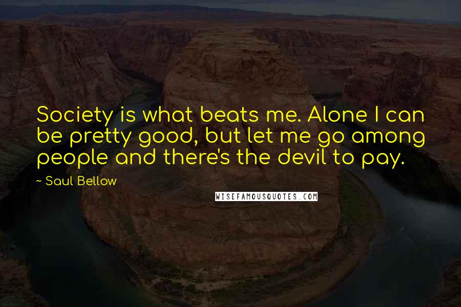 Saul Bellow Quotes: Society is what beats me. Alone I can be pretty good, but let me go among people and there's the devil to pay.