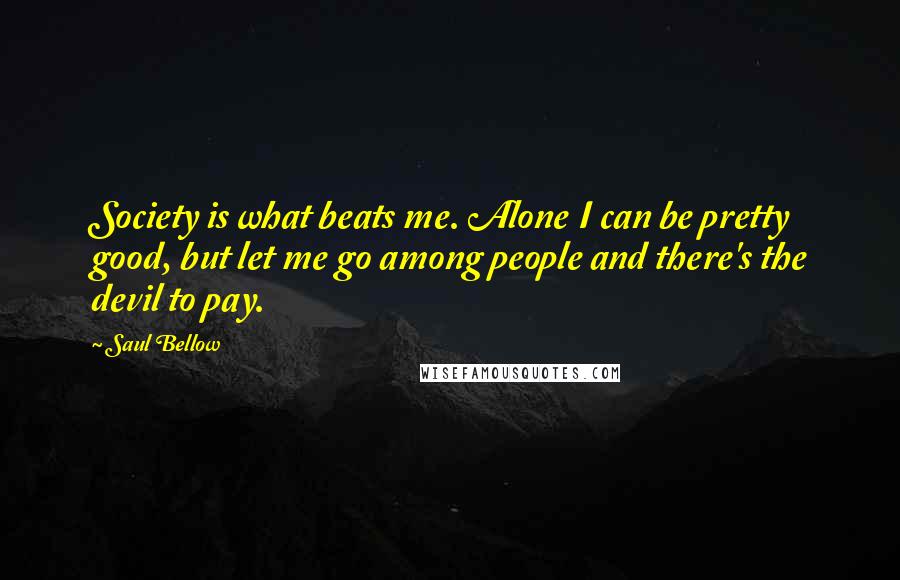 Saul Bellow Quotes: Society is what beats me. Alone I can be pretty good, but let me go among people and there's the devil to pay.