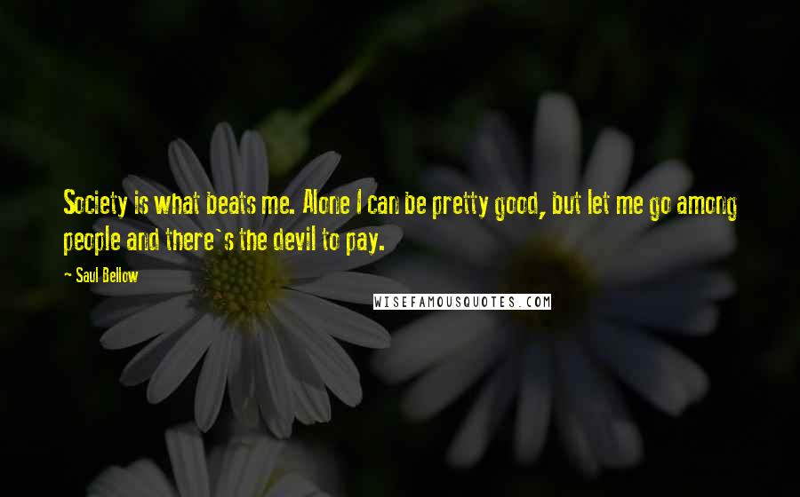 Saul Bellow Quotes: Society is what beats me. Alone I can be pretty good, but let me go among people and there's the devil to pay.