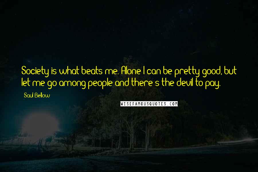 Saul Bellow Quotes: Society is what beats me. Alone I can be pretty good, but let me go among people and there's the devil to pay.