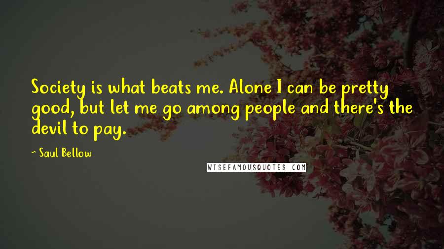 Saul Bellow Quotes: Society is what beats me. Alone I can be pretty good, but let me go among people and there's the devil to pay.