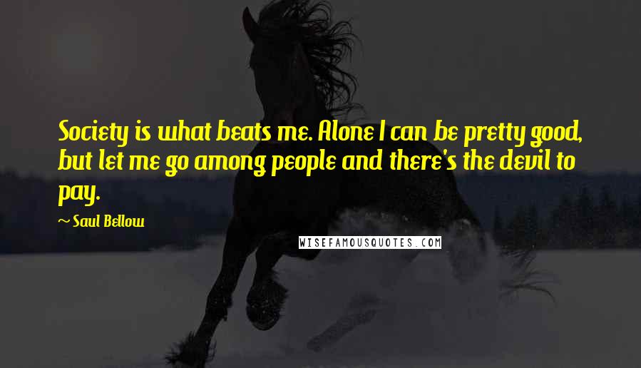 Saul Bellow Quotes: Society is what beats me. Alone I can be pretty good, but let me go among people and there's the devil to pay.