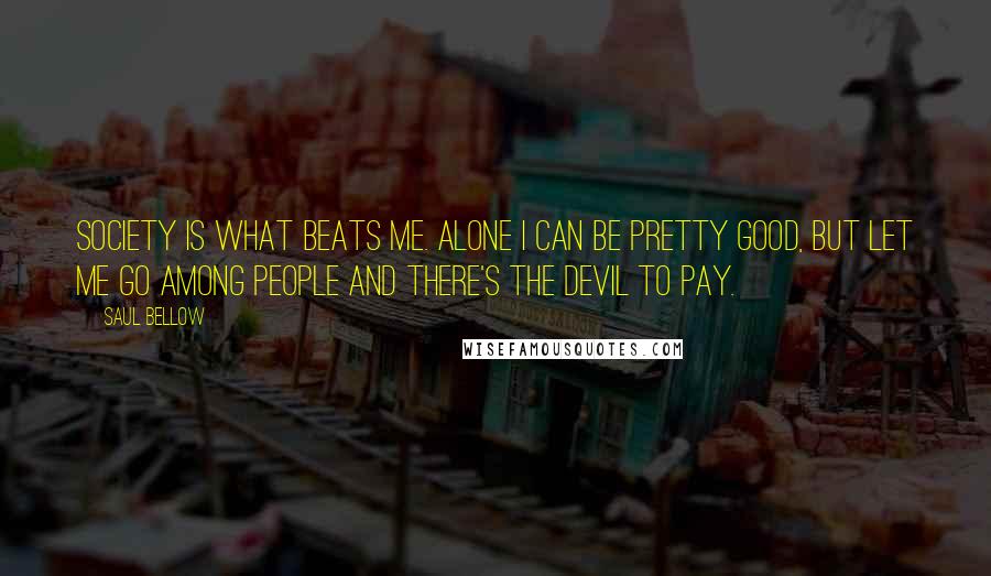 Saul Bellow Quotes: Society is what beats me. Alone I can be pretty good, but let me go among people and there's the devil to pay.
