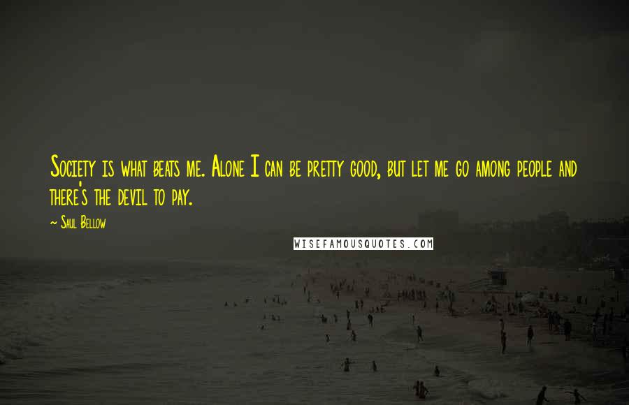 Saul Bellow Quotes: Society is what beats me. Alone I can be pretty good, but let me go among people and there's the devil to pay.