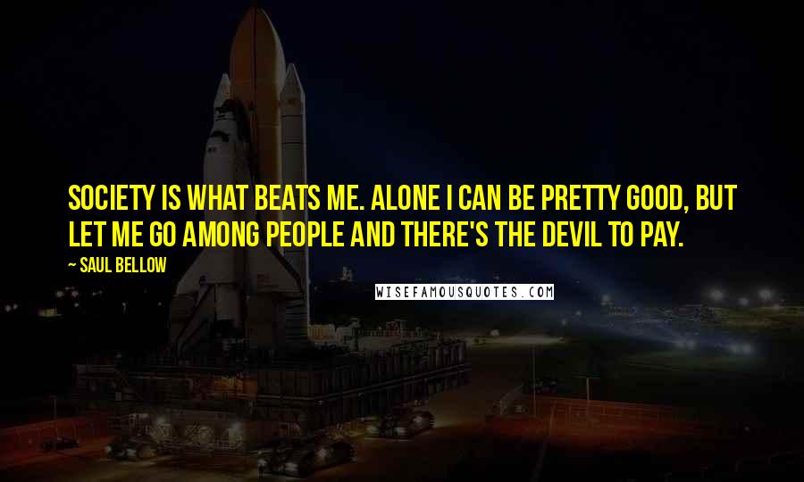 Saul Bellow Quotes: Society is what beats me. Alone I can be pretty good, but let me go among people and there's the devil to pay.