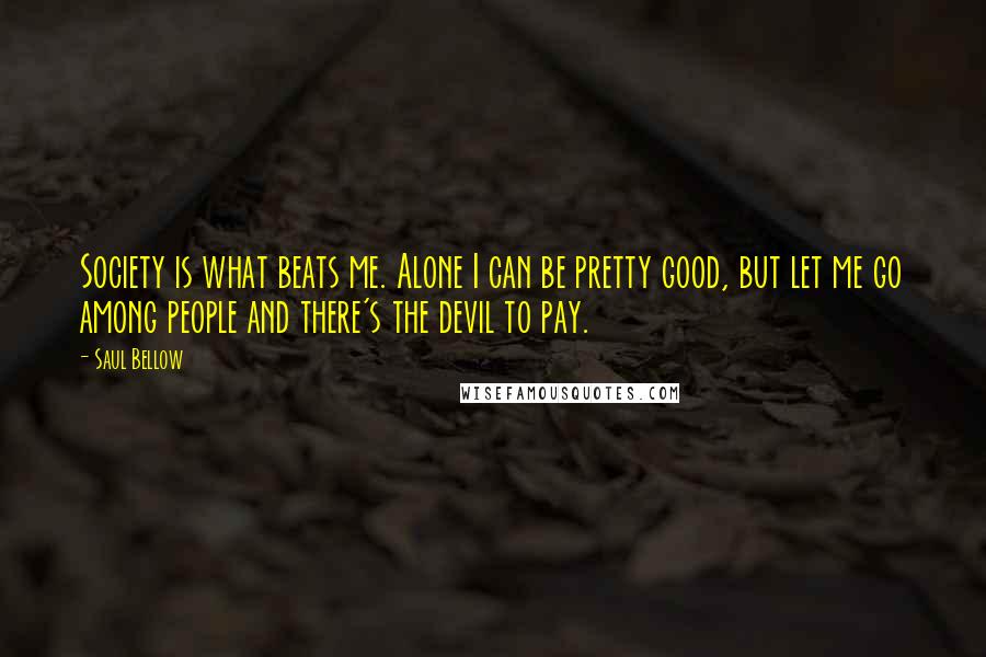 Saul Bellow Quotes: Society is what beats me. Alone I can be pretty good, but let me go among people and there's the devil to pay.