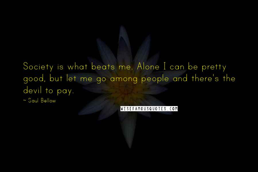 Saul Bellow Quotes: Society is what beats me. Alone I can be pretty good, but let me go among people and there's the devil to pay.
