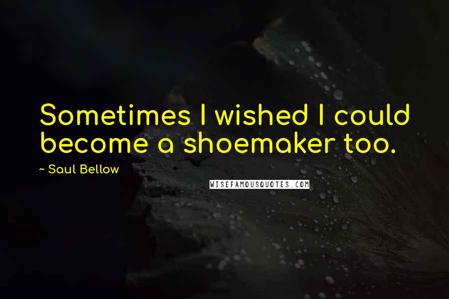 Saul Bellow Quotes: Sometimes I wished I could become a shoemaker too.