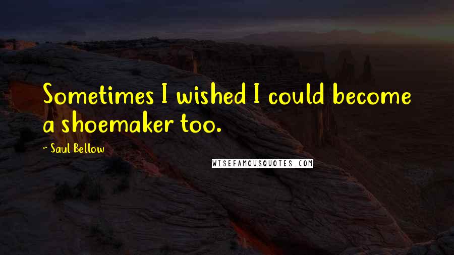 Saul Bellow Quotes: Sometimes I wished I could become a shoemaker too.