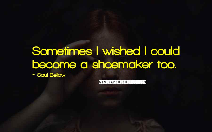 Saul Bellow Quotes: Sometimes I wished I could become a shoemaker too.