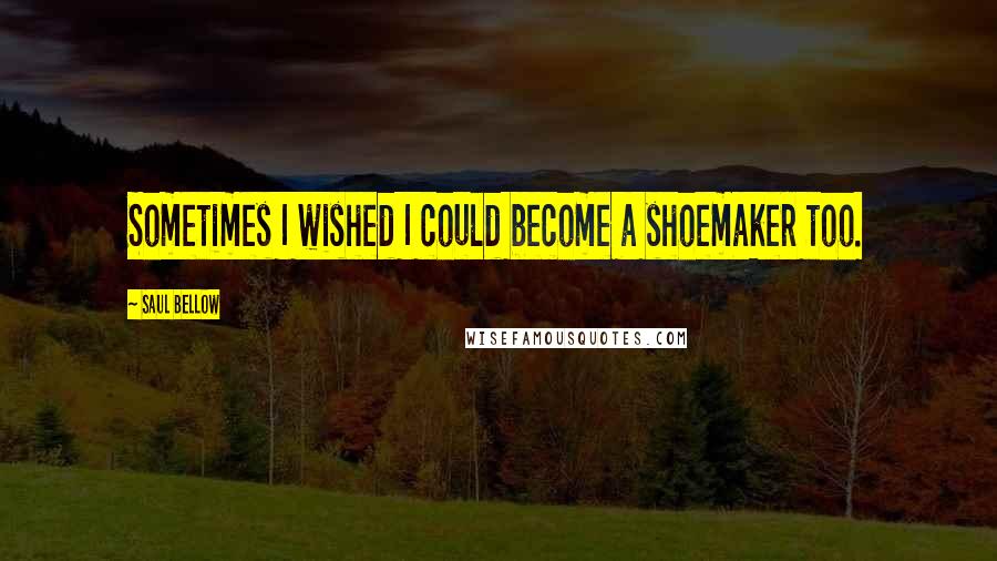 Saul Bellow Quotes: Sometimes I wished I could become a shoemaker too.