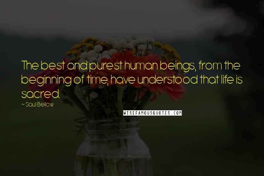 Saul Bellow Quotes: The best and purest human beings, from the beginning of time, have understood that life is sacred.