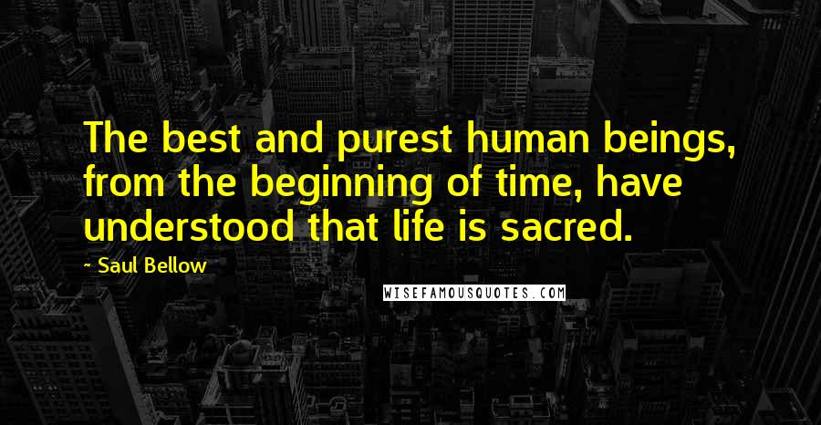 Saul Bellow Quotes: The best and purest human beings, from the beginning of time, have understood that life is sacred.