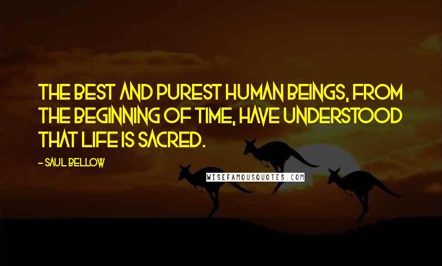 Saul Bellow Quotes: The best and purest human beings, from the beginning of time, have understood that life is sacred.