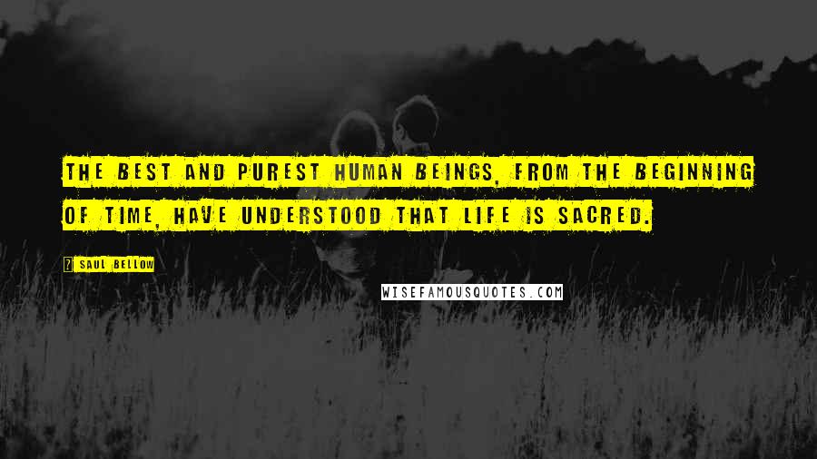 Saul Bellow Quotes: The best and purest human beings, from the beginning of time, have understood that life is sacred.