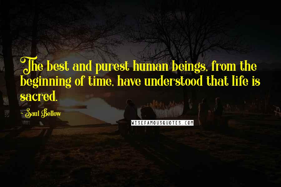Saul Bellow Quotes: The best and purest human beings, from the beginning of time, have understood that life is sacred.