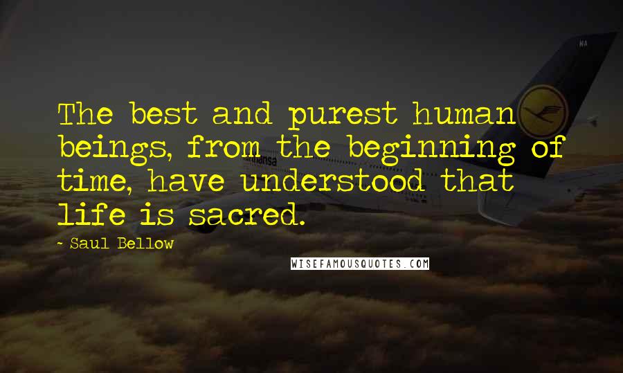 Saul Bellow Quotes: The best and purest human beings, from the beginning of time, have understood that life is sacred.