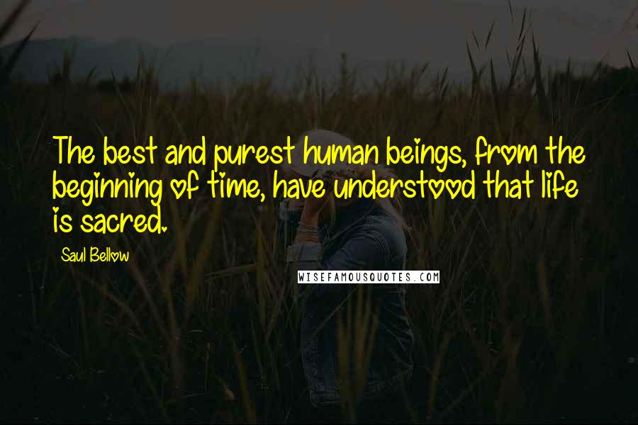 Saul Bellow Quotes: The best and purest human beings, from the beginning of time, have understood that life is sacred.
