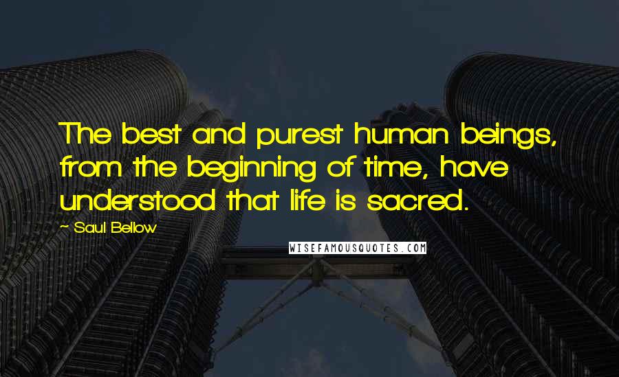 Saul Bellow Quotes: The best and purest human beings, from the beginning of time, have understood that life is sacred.