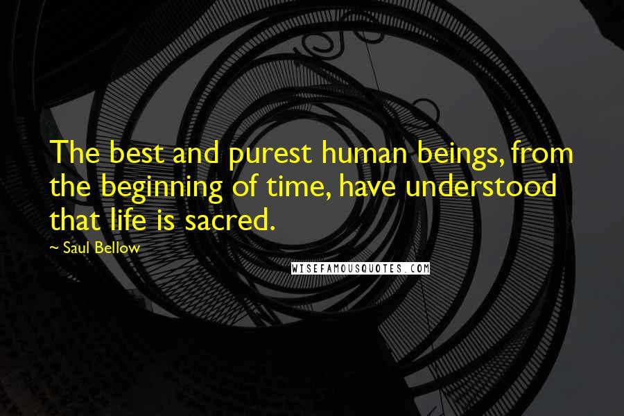 Saul Bellow Quotes: The best and purest human beings, from the beginning of time, have understood that life is sacred.