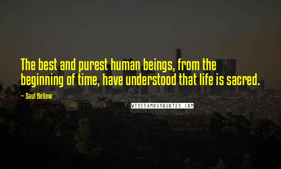 Saul Bellow Quotes: The best and purest human beings, from the beginning of time, have understood that life is sacred.