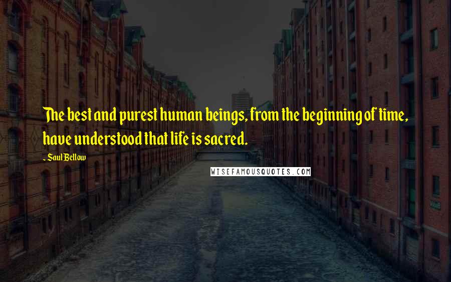 Saul Bellow Quotes: The best and purest human beings, from the beginning of time, have understood that life is sacred.