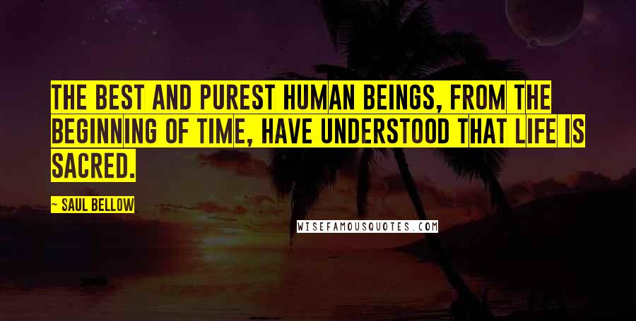 Saul Bellow Quotes: The best and purest human beings, from the beginning of time, have understood that life is sacred.