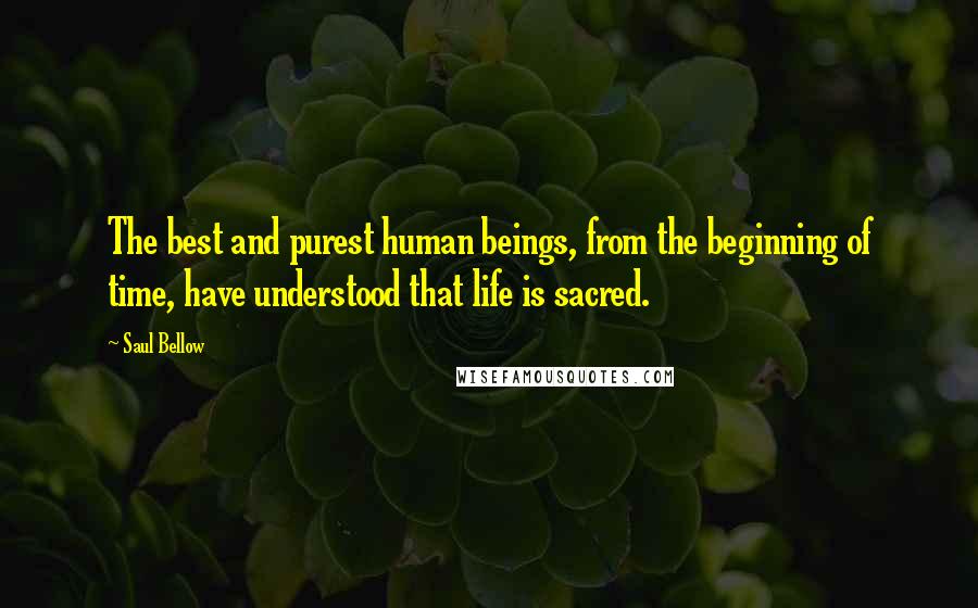 Saul Bellow Quotes: The best and purest human beings, from the beginning of time, have understood that life is sacred.