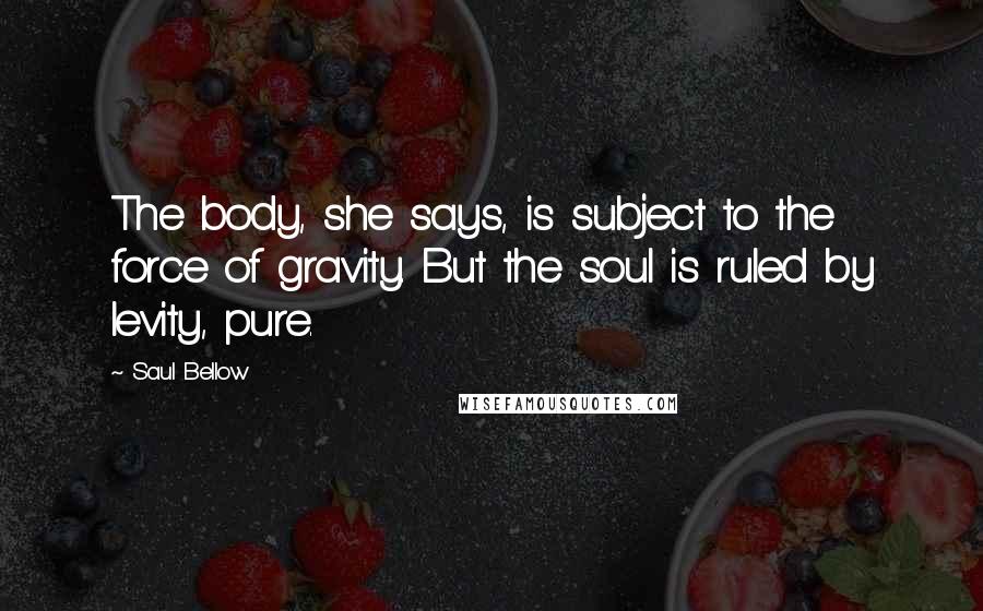 Saul Bellow Quotes: The body, she says, is subject to the force of gravity. But the soul is ruled by levity, pure.