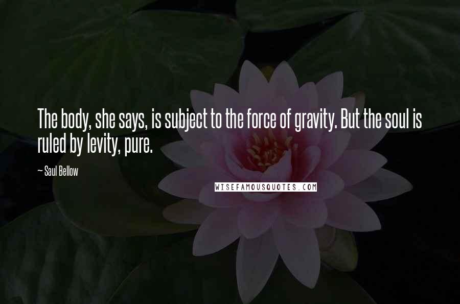 Saul Bellow Quotes: The body, she says, is subject to the force of gravity. But the soul is ruled by levity, pure.