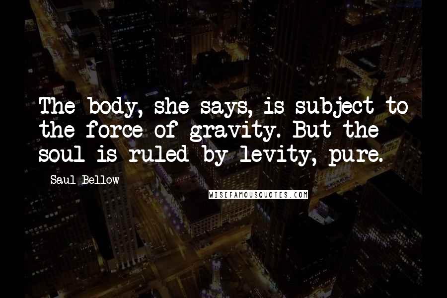 Saul Bellow Quotes: The body, she says, is subject to the force of gravity. But the soul is ruled by levity, pure.
